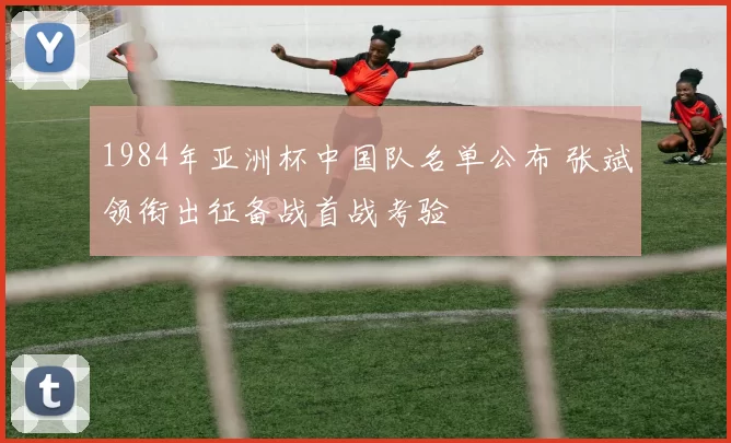 1984年亚洲杯中国队名单公布 张斌领衔出征备战首战考验