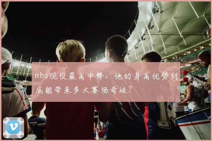 nba现役最高中锋，他的身高优势到底能带来多大赛场奇迹？