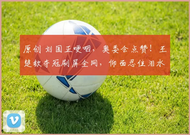 原创 刘国正哽咽，奥委会点赞！王楚钦夺冠刷屏全网，仰面忍住泪水