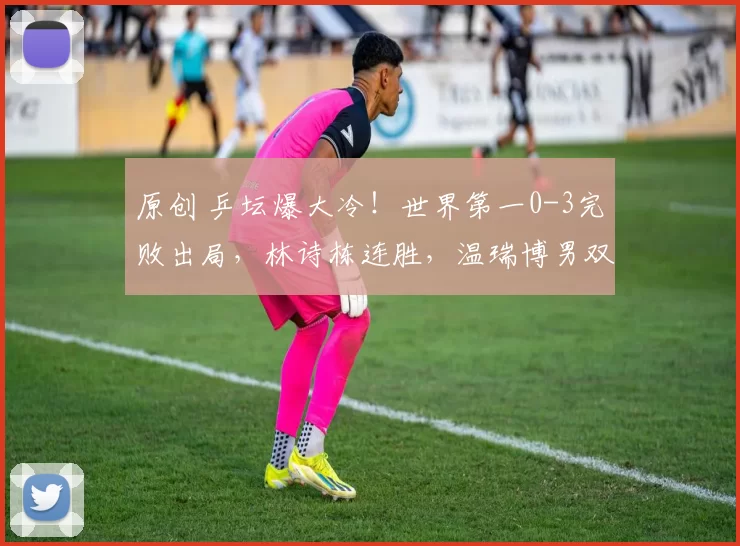原创 乒坛爆大冷！世界第一0-3完败出局，林诗栋连胜，温瑞博男双零封