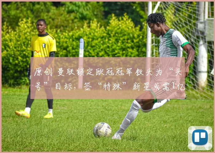 原创 曼联锁定欧冠冠军教头为“头号”目标，签“特殊”新星或需1亿英镑