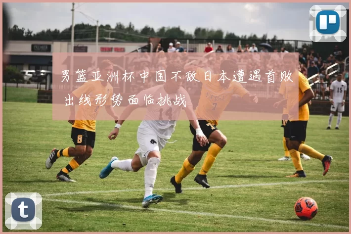 男篮亚洲杯中国不敌日本遭遇首败 出线形势面临挑战