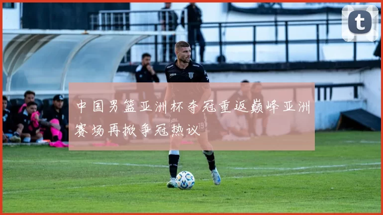 中国男篮亚洲杯夺冠重返巅峰亚洲赛场再掀争冠热议