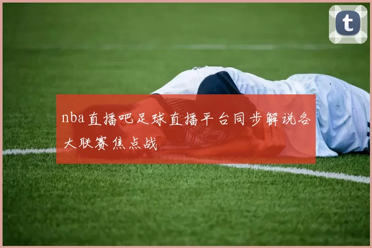 nba直播吧足球直播平台同步解说各大联赛焦点战