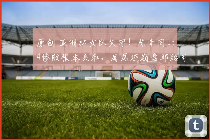 原创 亚洲杯女队失守!陈幸同1:4惨败张本美和,局尾连崩盘邱贻可黑脸