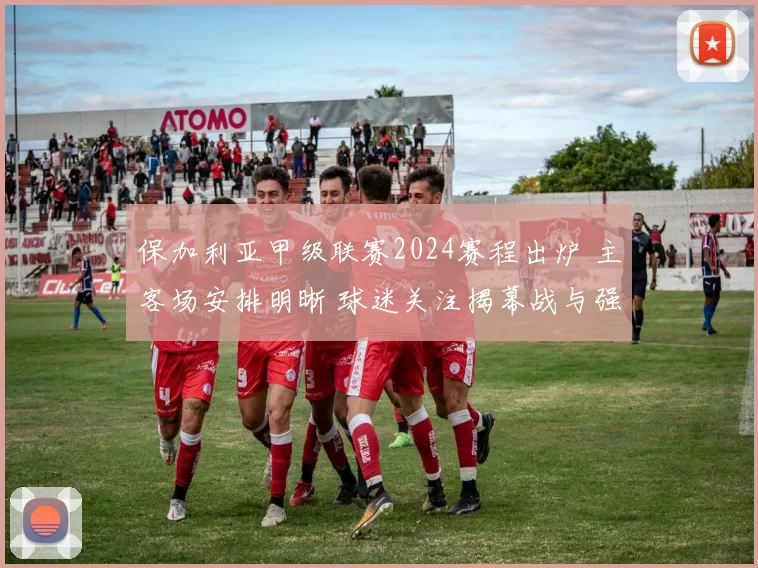 保加利亚甲级联赛2024赛程出炉 主客场安排明晰 球迷关注揭幕战与强强对话