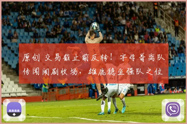 原创 交易截止前反转!字母哥离队传闻闹剧收场,雄鹿稳坐强队之位