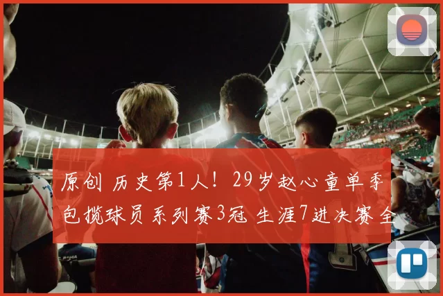 原创 历史第1人！29岁赵心童单季包揽球员系列赛3冠 生涯7进决赛全夺冠