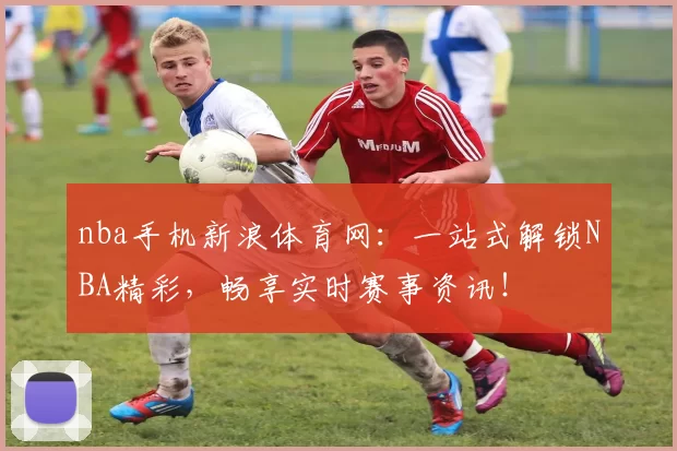 nba手机新浪体育网：一站式解锁NBA精彩，畅享实时赛事资讯！