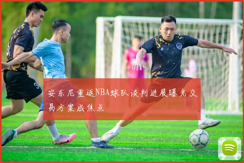 安东尼重返NBA球队谈判进展曝光交易方案成焦点