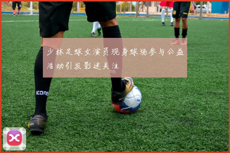 少林足球女演员现身球场参与公益活动引发影迷关注