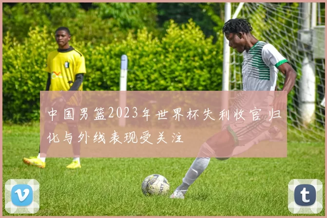 中国男篮2023年世界杯失利收官 归化与外线表现受关注