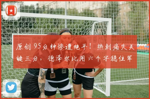 原创 95分钟惨遭绝平！热刺痛失关键三分，德泽尔比用六个字稳住军心