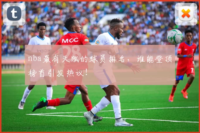 nba最有天赋的球员排名，谁能登顶榜首引发热议！