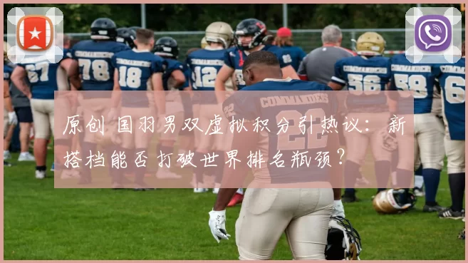 原创 国羽男双虚拟积分引热议：新搭档能否打破世界排名瓶颈？