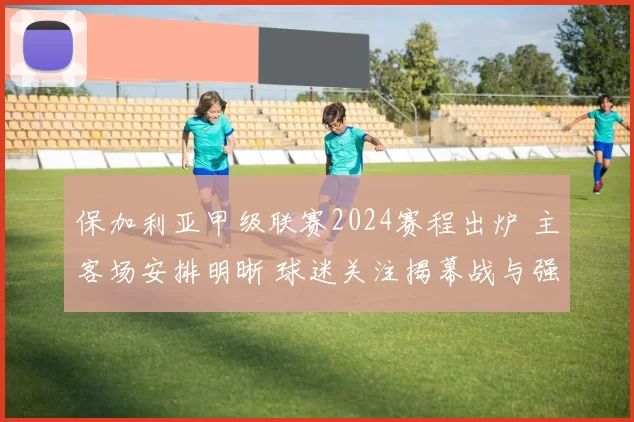 保加利亚甲级联赛2024赛程出炉 主客场安排明晰 球迷关注揭幕战与强强对话