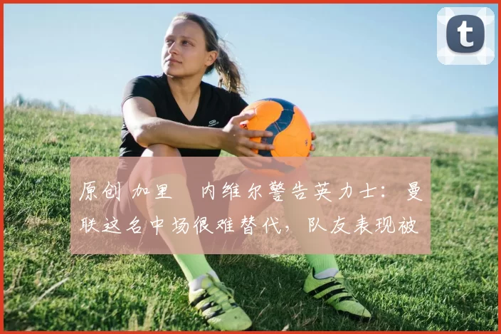 原创 加里・内维尔警告英力士：曼联这名中场很难替代，队友表现被赞 “离谱”