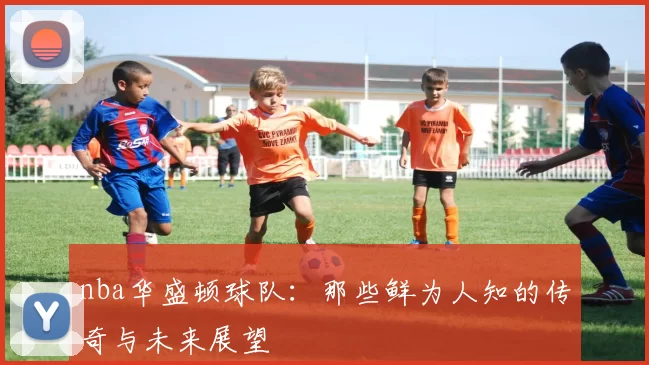 nba华盛顿球队:那些鲜为人知的传奇与未来展望