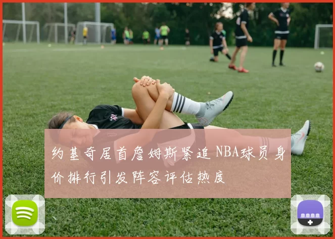 约基奇居首詹姆斯紧追 NBA球员身价排行引发阵容评估热度
