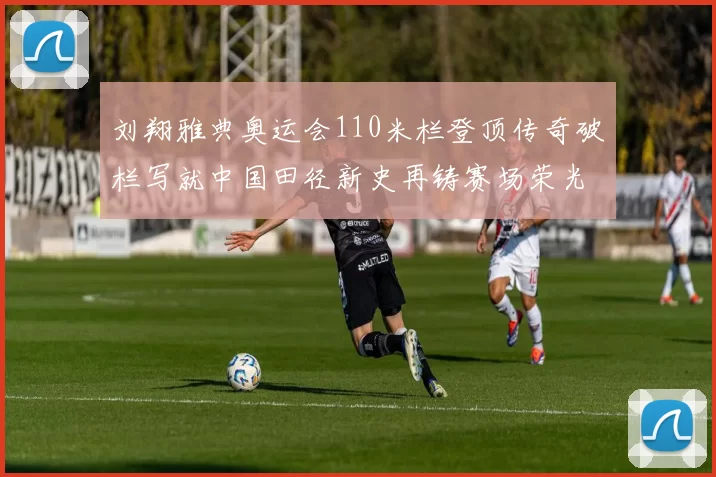 刘翔雅典奥运会110米栏登顶传奇破栏写就中国田径新史再铸赛场荣光