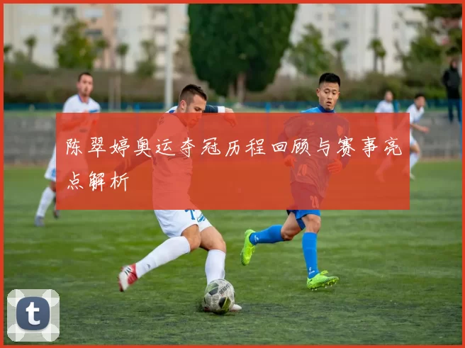 陈翠婷奥运夺冠历程回顾与赛事亮点解析