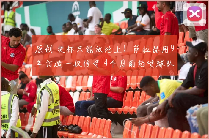 原创 奖杯只能放地上！萨拉赫用9年打造一段传奇 4个月前怒喷球队引争议