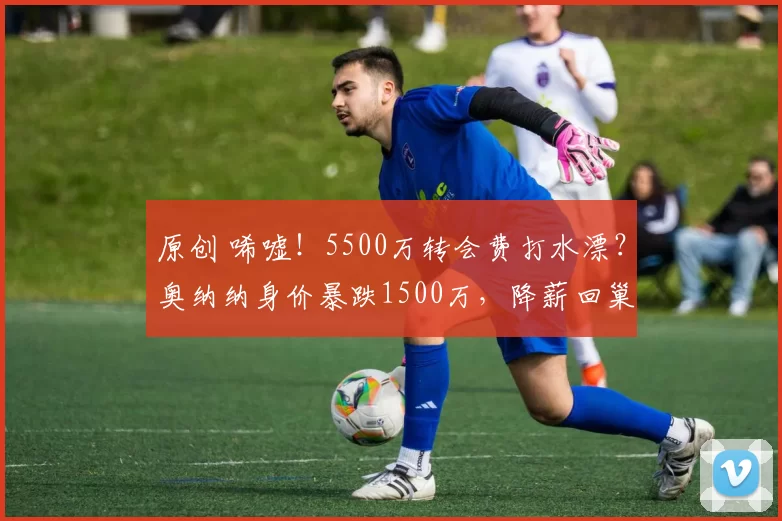 原创 唏嘘!5500万转会费打水漂?奥纳纳身价暴跌1500万,降薪回巢国米能成?