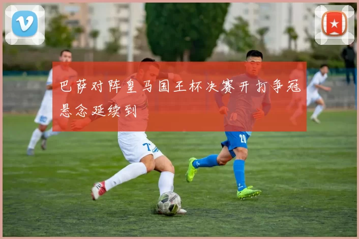 巴萨对阵皇马国王杯决赛开打争冠悬念延续到