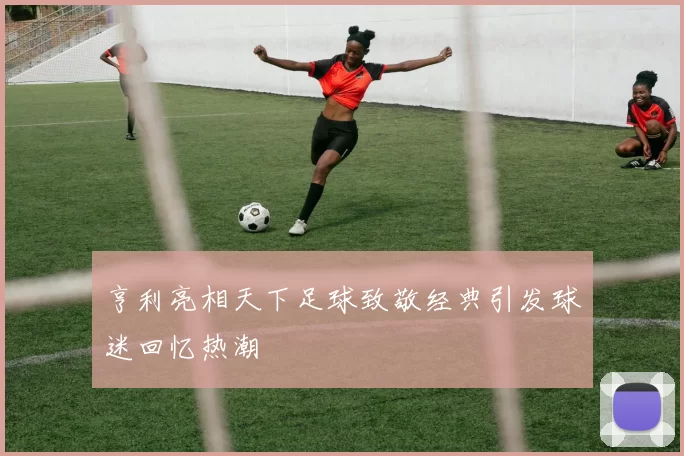 亨利亮相天下足球致敬经典引发球迷回忆热潮