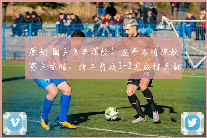 原创 国乒男单遇险！左手名将挽救赛点逆转，新年首战3-2完成惊天翻盘