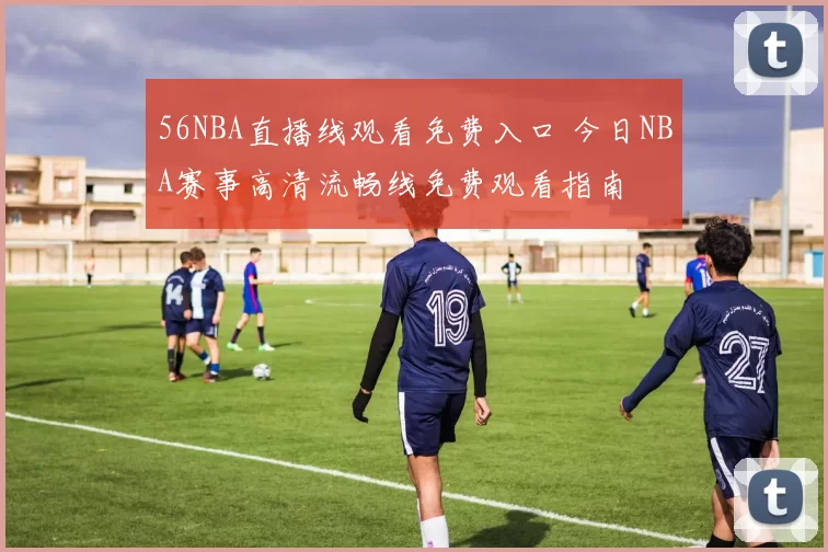 56NBA直播线观看免费入口 今日NBA赛事高清流畅线免费观看指南