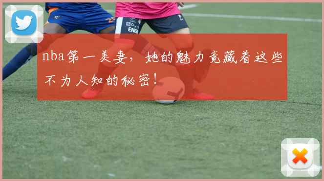 nba第一美妻，她的魅力竟藏着这些不为人知的秘密！