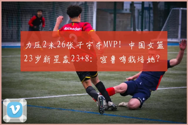 力压2米26张子宇夺MVP！中国女篮23岁新星轰23+8：宫鲁鸣栽培她？