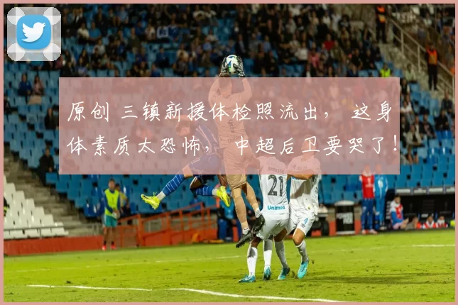 原创 三镇新援体检照流出， 这身体素质太恐怖， 中超后卫要哭了！