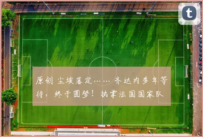 原创 尘埃落定…… 齐达内多年等待，终于圆梦！执掌法国国家队