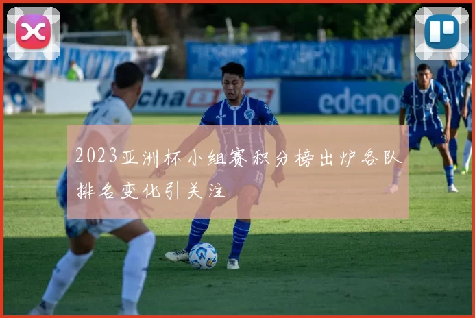 2023亚洲杯小组赛积分榜出炉各队排名变化引关注