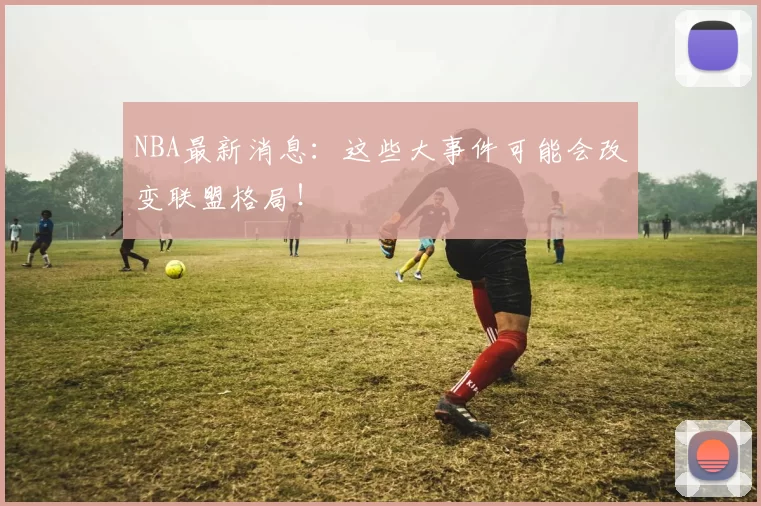 NBA最新消息：这些大事件可能会改变联盟格局！