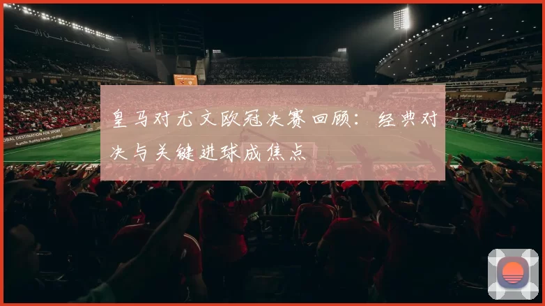 皇马对尤文欧冠决赛回顾：经典对决与关键进球成焦点