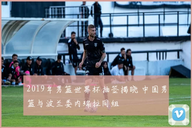 2019年男篮世界杯抽签揭晓 中国男篮与波兰委内瑞拉同组