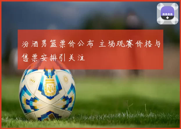 汾酒男篮票价公布 主场观赛价格与售票安排引关注