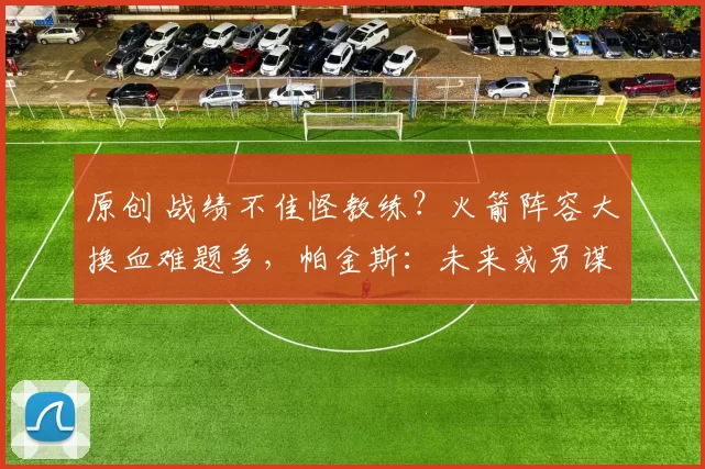 原创 战绩不佳怪教练？火箭阵容大换血难题多，帕金斯：未来或另谋出路