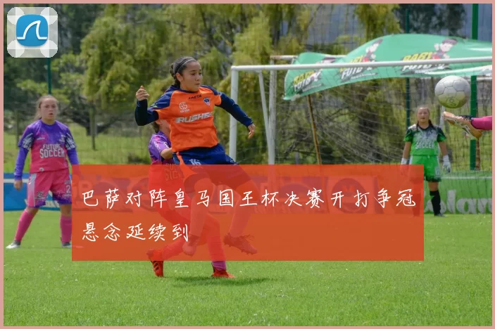 巴萨对阵皇马国王杯决赛开打争冠悬念延续到