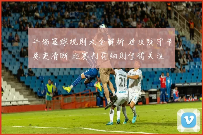 半场篮球规则大全解析 进攻防守节奏更清晰 比赛判罚细则值得关注