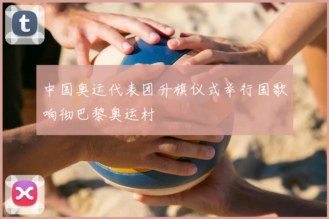 中国奥运代表团升旗仪式举行国歌响彻巴黎奥运村