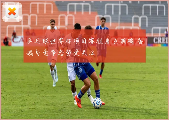 乒乓球世界杯项目赛程看点明确 备战与竞争态势受关注