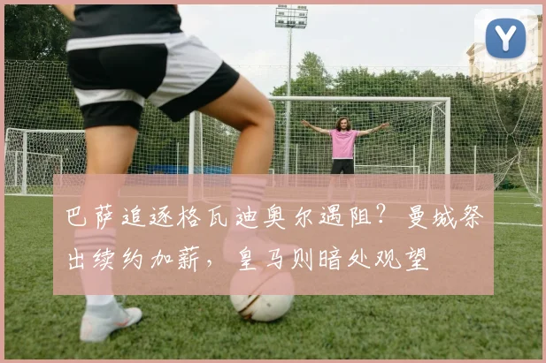 巴萨追逐格瓦迪奥尔遇阻?曼城祭出续约加薪,皇马则暗处观望