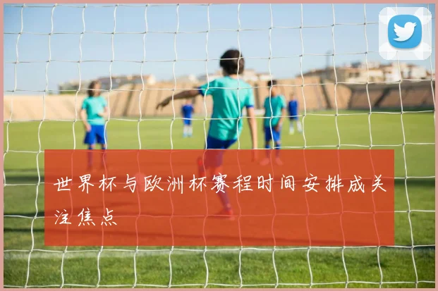 世界杯与欧洲杯赛程时间安排成关注焦点